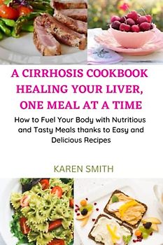 A CIRRHOSIS COOKBOOK: HEALING YOUR LIVER, ONE MEAL AT A TIME: How to Fuel Your Body with Nutritious and Tasty Meals thanks to Easy and Delicious Recipes