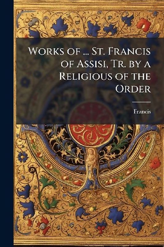 Works of ... St. Francis of Assisi, Tr. by a Religious of the Order