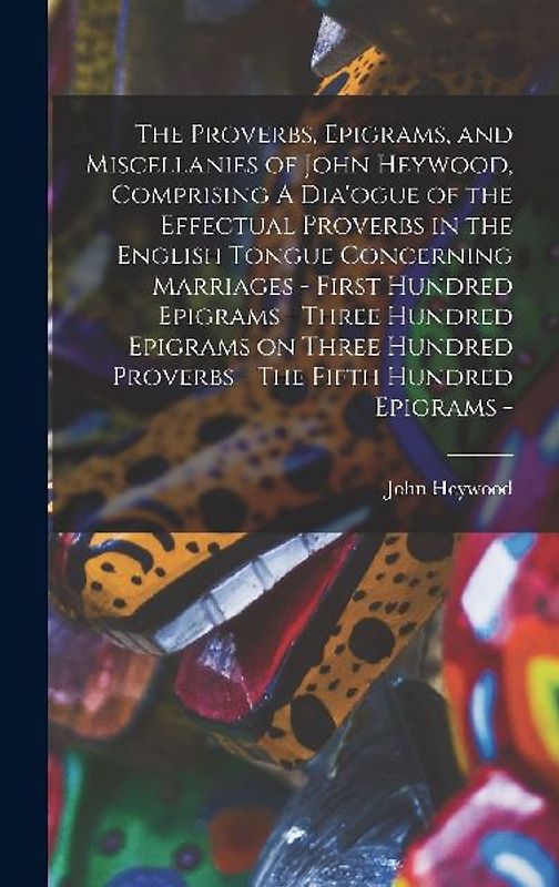 The Proverbs, Epigrams, and Miscellanies of John Heywood, Comprising A Dia'ogue of the Effectual Proverbs in the English Tongue Concerning Marriages - First Hundred Epigrams - Three Hundred Epigrams on Three Hundred Proverbs - The Fifth Hundred Epigrams -