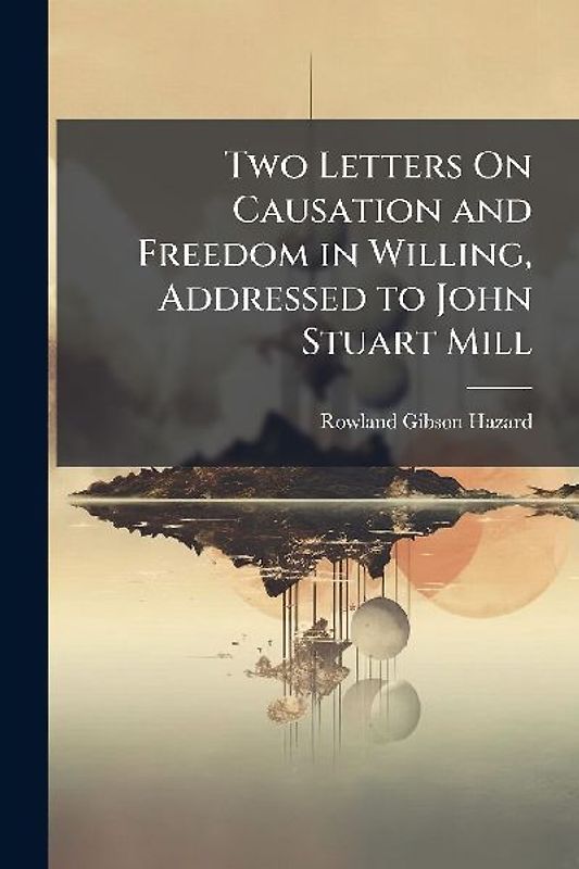 Two Letters On Causation and Freedom in Willing, Addressed to John Stuart Mill