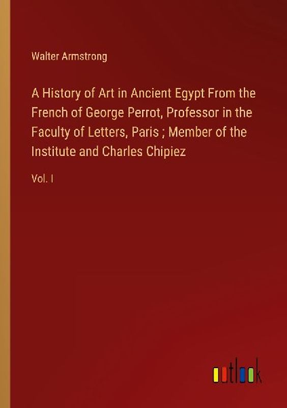 A History of Art in Ancient Egypt From the French of George Perrot, Professor in the Faculty of Letters, Paris ; Member of the Institute and Charles Chipiez