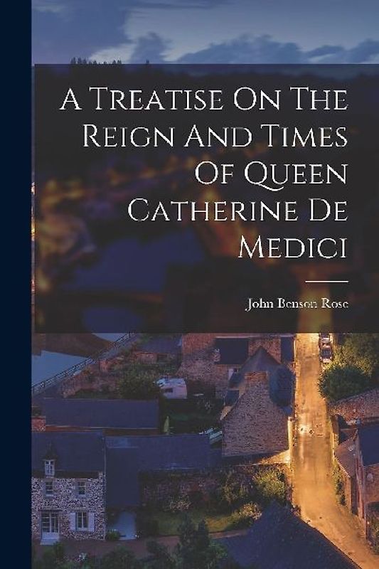 A Treatise On The Reign And Times Of Queen Catherine De Medici