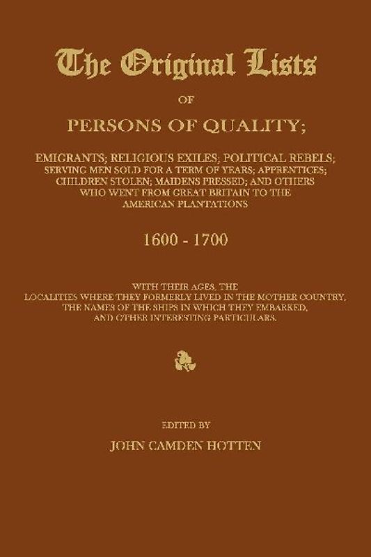THE ORIGINAL LISTS OF PERSONS OF QUALITY; Emigrants; Religious Exiles; Political Rebels; Serving Men Sold For a Term of Years; Apprentices; Children Stolen; Maidens Pressed; and Others Who Went From Great Britain to the American Plantations 1600-1700, With The