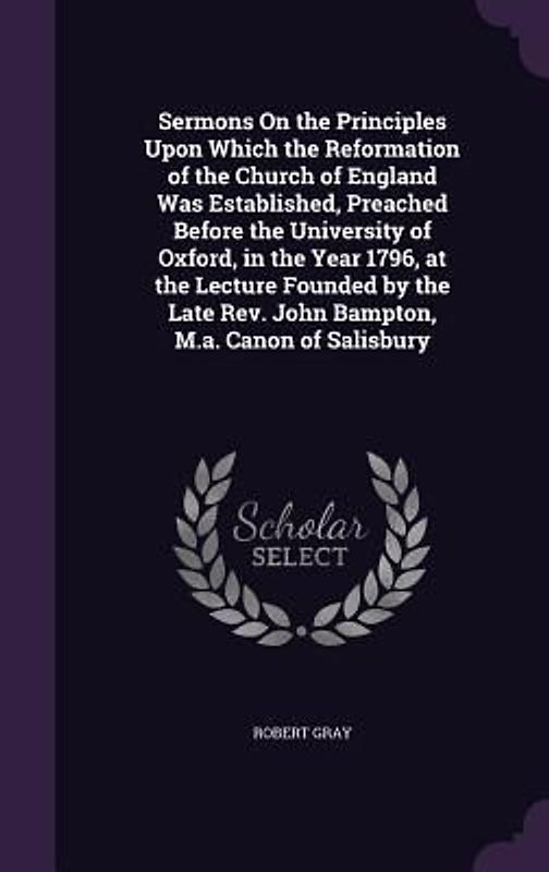 Sermons On the Principles Upon Which the Reformation of the Church of England Was Established, Preached Before the University of Oxford, in the Year 1796, at the Lecture Founded by the Late Rev. John Bampton, M.a. Canon of Salisbury