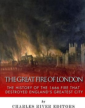 The Great Fire of London: The History of the 1666 Fire that Destroyed England’s Greatest City