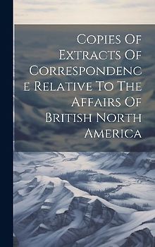 Copies Of Extracts Of Correspondence Relative To The Affairs Of British North America