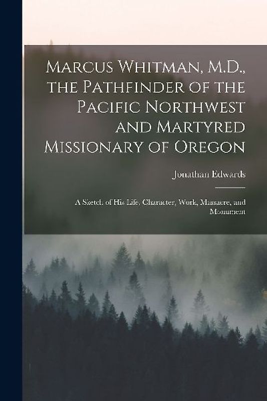 Marcus Whitman, M.D., the Pathfinder of the Pacific Northwest and Martyred Missionary of Oregon: A Sketch of His Life, Character, Work, Massacre, and