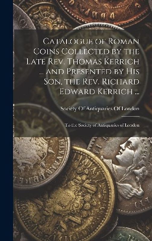 Catalogue of Roman Coins Collected by the Late Rev. Thomas Kerrich ... and Presented by His Son, the Rev. Richard Edward Kerrich ...: To the Society o