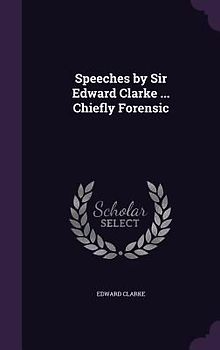 Speeches by Sir Edward Clarke ... Chiefly Forensic