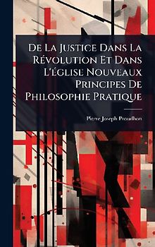 De La Justice Dans La RÃ(c)volution Et Dans L'Ã(c)glise Nouveaux Principes De Philosophie Pratique