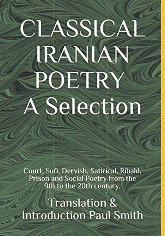 CLASSICAL IRANIAN POETRY: A Selection.: Court, Sufi, Dervish, Satirical, Ribald, Prison and Social Poetry from the 9th to the 20th century.