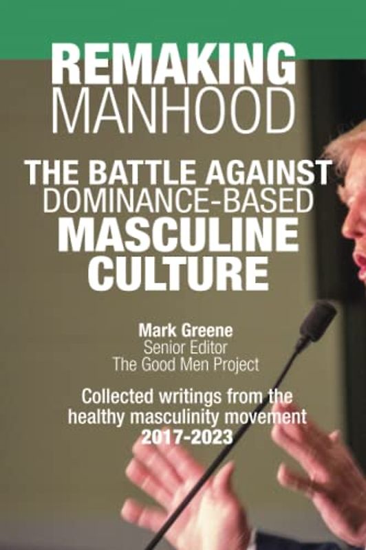 Remaking Manhood: The Battle Against Dominance-Based Masculine Culture: Collected writings from the healthy masculinity movement 2017-2023