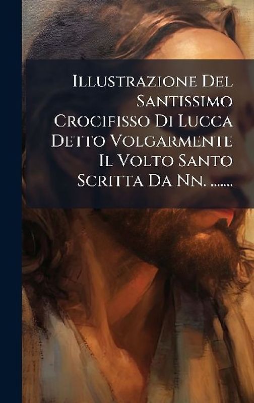 Illustrazione Del Santissimo Crocifisso Di Lucca Detto Volgarmente Il Volto Santo Scritta Da Nn. .......