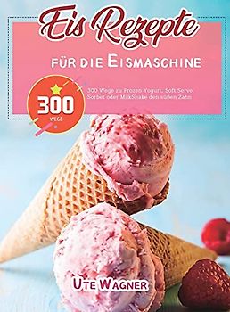 Eis-Rezepte für die Eismaschine: 300 Wege zu Frozen Yogurt, Soft Serve, Sorbet oder MilkShake den süßen Zahn