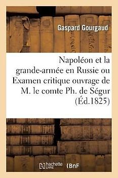 Napoléon Et La Grande-Armée En Russie Ou Examen Critique de l'Ouvrage de M. Le Comte Ph. de Ségur
