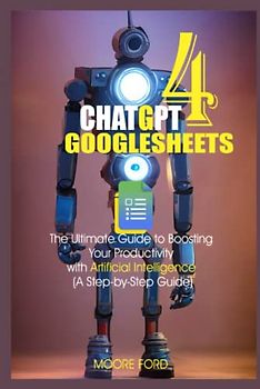 Chat GPT 4 GoogleSheets: The Ultimate Guide to Boosting Your Productivity with Artificial Intelligence (A Step-by-Step Guide) (ChatGPT 4 (Rise Of the Ais))