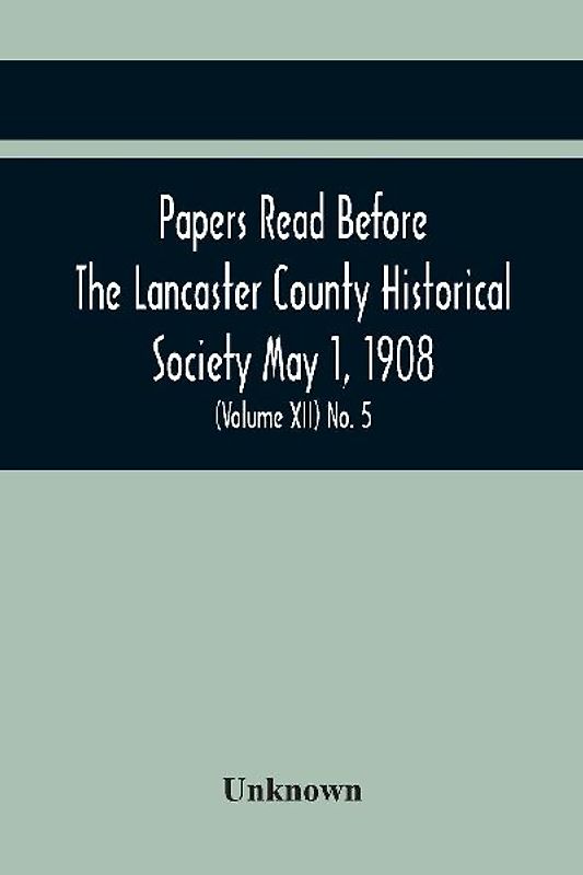 Papers Read Before The Lancaster County Historical Society May 1, 1908; History Herself, As Seen In Her Own Workshop; Notes On Amos And Elias E. Ellmaker An Old Diary Robert Bell, Printer A Revolutionary Letter. Minutes Of The May Meeting (Volume Xii) No.