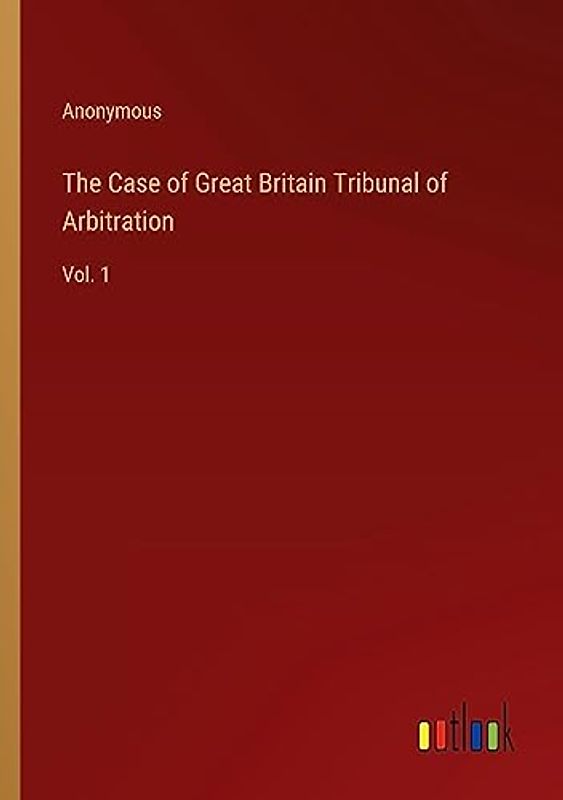 The Case of Great Britain Tribunal of Arbitration: Vol. 1