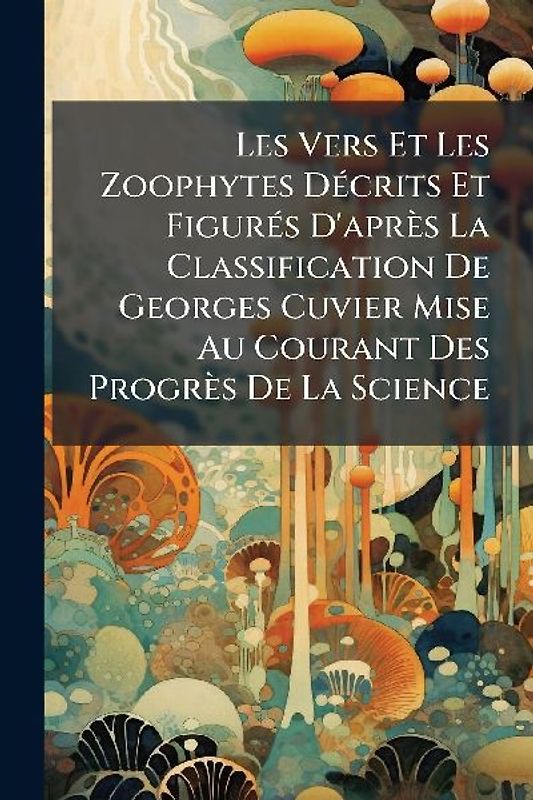 Les Vers Et Les Zoophytes DÃ(c)crits Et FigurÃ(c)s D'après La Classification De Georges Cuvier Mise Au Courant Des Progrès De La Science