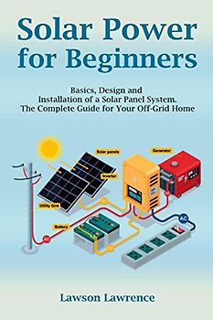 Solar Power for Beginners: Basics, Design and Installation of a Solar Panel System. The Complete Guide for Your Off-Grid Home