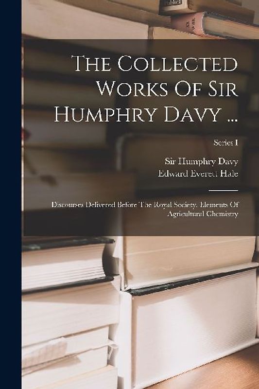 The Collected Works Of Sir Humphry Davy ...: Discourses Delivered Before The Royal Society. Elements Of Agricultural Chemistry; Series I