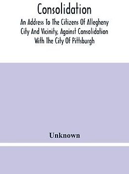 Consolidation, An Address To The Citizens Of Allegheny City And Vicinity, Against Consolidation With The City Of Pittsburgh