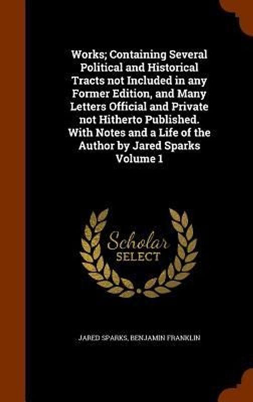 Works; Containing Several Political and Historical Tracts not Included in any Former Edition, and Many Letters Official and Private not Hitherto Published. With Notes and a Life of the Author by Jared Sparks Volume 1