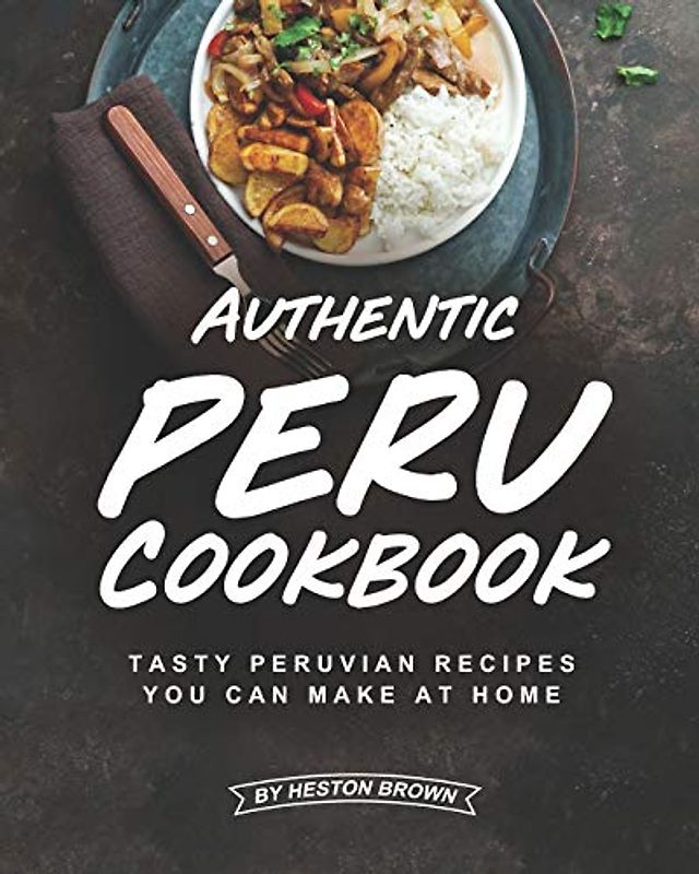 Authentic Peru Cookbook: Tasty Peruvian Recipes You Can Make at Home