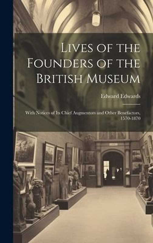 Lives of the Founders of the British Museum: With Notices of its Chief Augmentors and Other Benefactors, 1570-1870