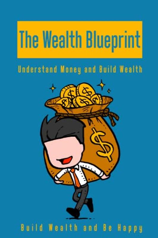 The Wealth Blueprint Understand Money and Build Wealth: Build Wealth and be Happy: A Beginners Guide for Building Wealth, Build the Successful-Mindset, Start Investing And Becoming Wealthy