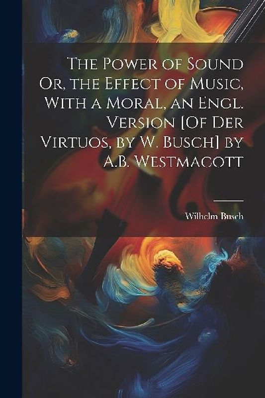 The Power of Sound Or, the Effect of Music, With a Moral, an Engl. Version [Of Der Virtuos, by W. Busch] by A.B. Westmacott