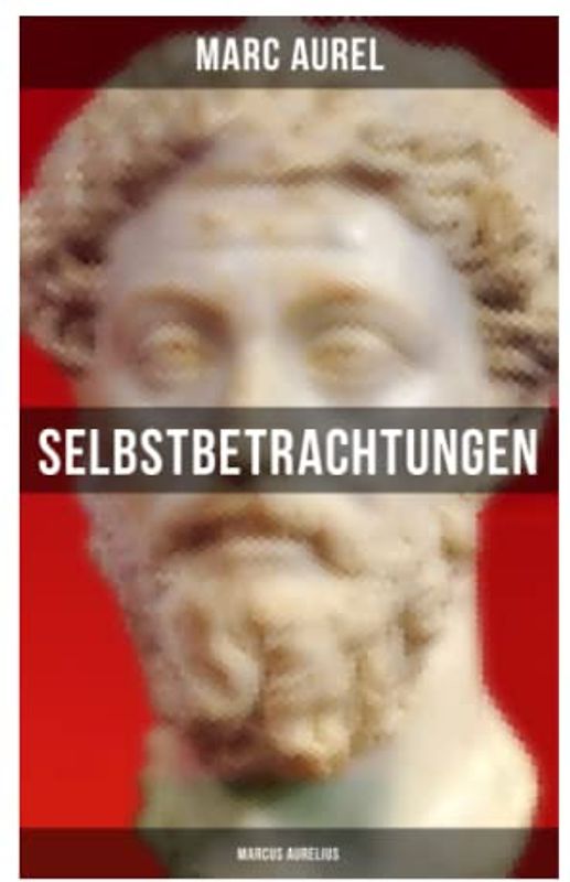 Selbstbetrachtungen - Marcus Aurelius: Selbsterkenntnisse des römischen Kaisers Marcus Aurelius