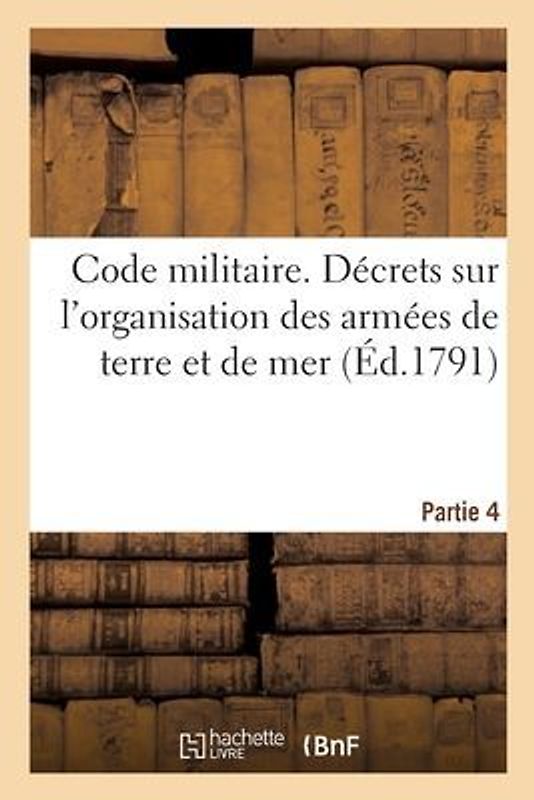 Code Militaire. Partie 4: Décrets de l'Assemblée Nationale, Sur l'Organisation Des Armées de Terre Et de Mer