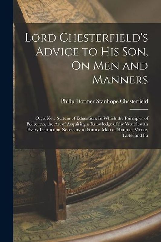 Lord Chesterfield's Advice to His Son, On Men and Manners: Or, a New System of Education: In Which the Principles of Politeness, the Art of Acquiring