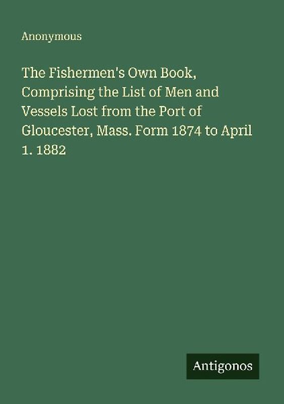 The Fishermen's Own Book, Comprising the List of Men and Vessels Lost from the Port of Gloucester, Mass. Form 1874 to April 1. 1882