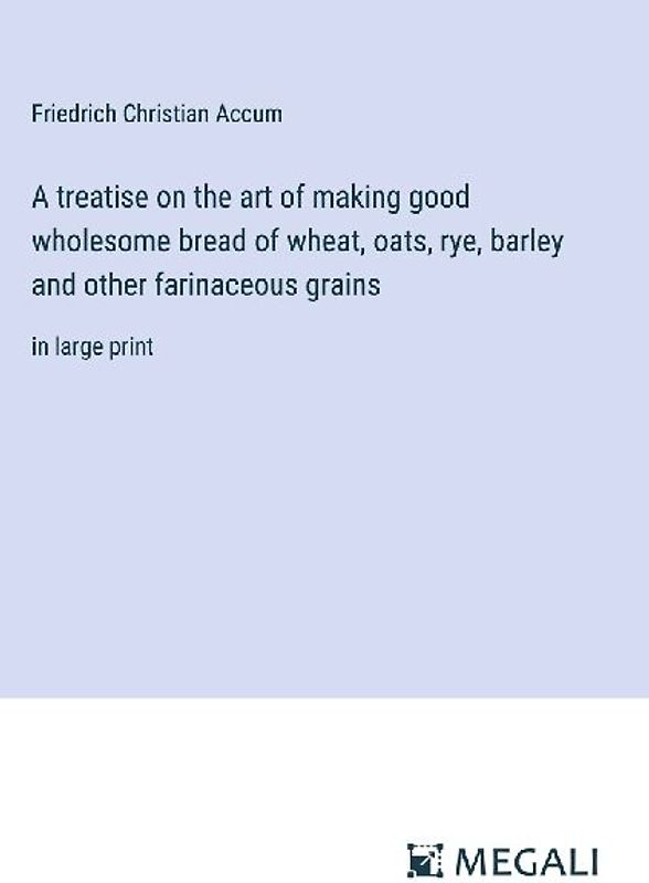 A treatise on the art of making good wholesome bread of wheat, oats, rye, barley and other farinaceous grains