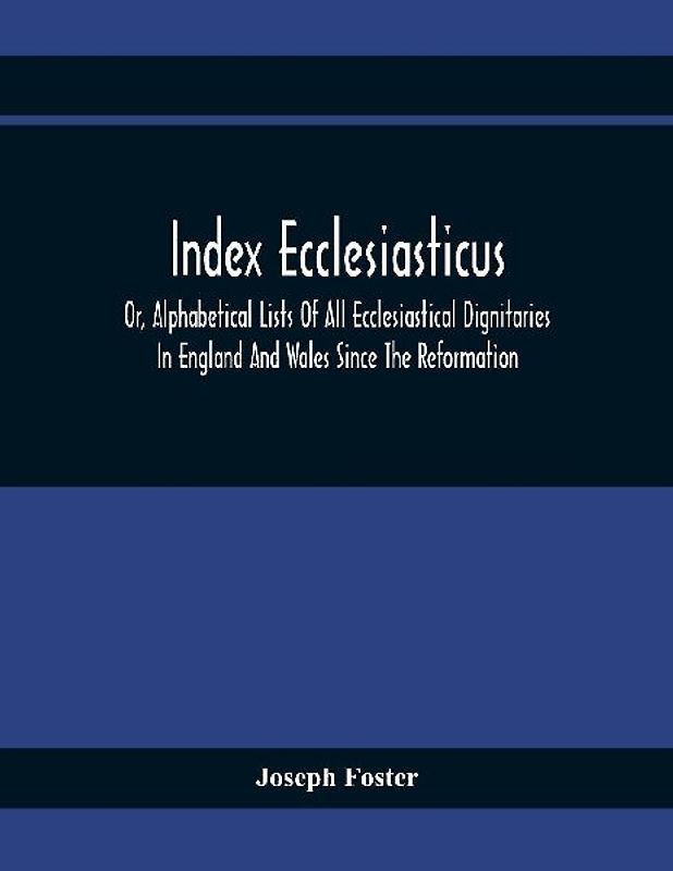Index Ecclesiasticus; Or, Alphabetical Lists Of All Ecclesiastical Dignitaries In England And Wales Since The Reformation. Containing 150,000 Hitherto Unpublished Entries From The Bishops' Certificates Of Institutions To Livings, Etc., Now Deposited In Th
