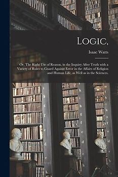 Logic,: or, The Right Use of Reason, in the Inquiry After Truth With a Variety of Rules to Guard Against Error in the Affairs