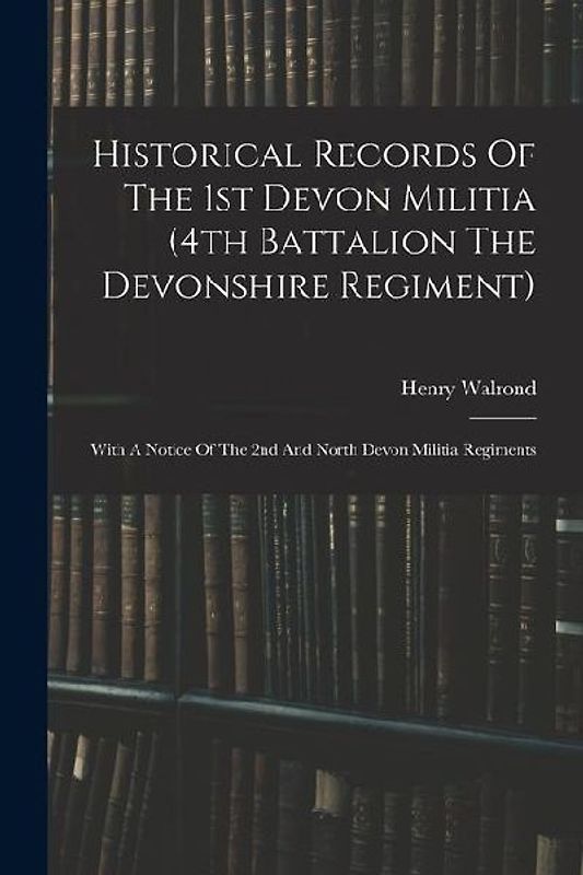 Historical Records Of The 1st Devon Militia (4th Battalion The Devonshire Regiment): With A Notice Of The 2nd And North Devon Militia Regiments