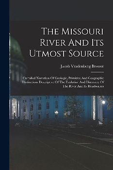 The Missouri River And Its Utmost Source: Curtailed Narration Of Geologic, Primitive And Geographic Distinctions Descriptive Of The Evolution And Disc