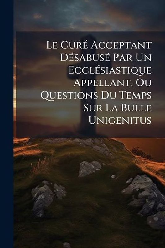 Le CurÃ(c) Acceptant DÃ(c)sabusÃ(c) Par Un EcclÃ(c)siastique Appellant, Ou Questions Du Temps Sur La Bulle Unigenitus