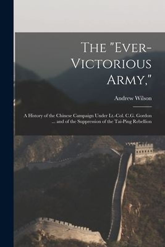 The "Ever-Victorious Army,": A History of the Chinese Campaign Under Lt.-Col. C.G. Gordon ... and of the Suppression of the Tai-Ping Rebellion