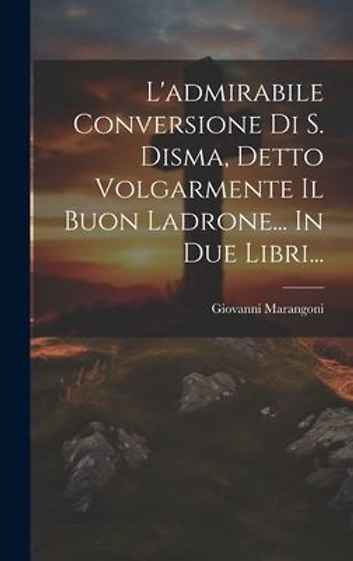 L'admirabile Conversione Di S. Disma, Detto Volgarmente Il Buon Ladrone... In Due Libri...