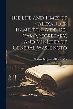 The Life and Times of Alexander Hamilton, Aide-de-camp, Secretary, and Minister of General Washingto