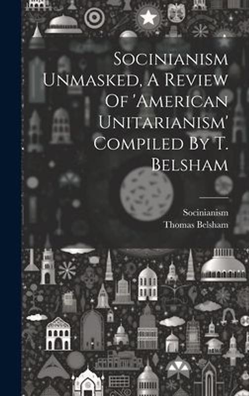 Socinianism Unmasked, A Review Of 'american Unitarianism' Compiled By T. Belsham