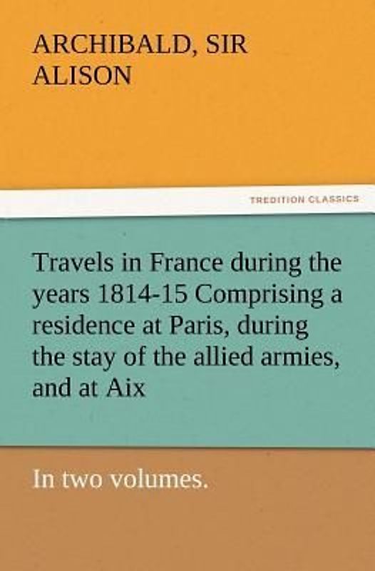 Travels in France during the years 1814-15 Comprising a residence at Paris, during the stay of the allied armies, and at Aix, at the period of the landing of Bonaparte, in two volumes.