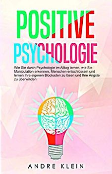 Positive Psychologie: Wie Sie durch Psychologie im Alltag lernen, wie Sie Manipulation erkennen, Menschen entschlüsseln und lernen Ihre eigenen Blockaden zu lösen und Ihre Ängste zu überwinden