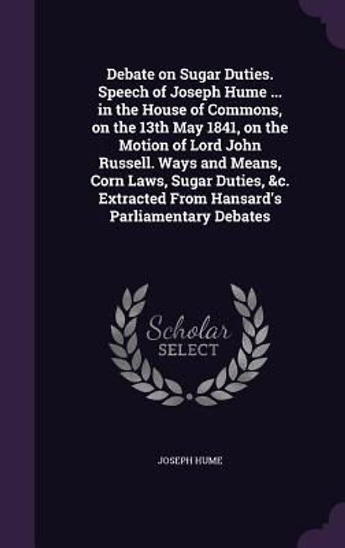 Debate on Sugar Duties. Speech of Joseph Hume ... in the House of Commons, on the 13th May 1841, on the Motion of Lord John Russell. Ways and Means, C