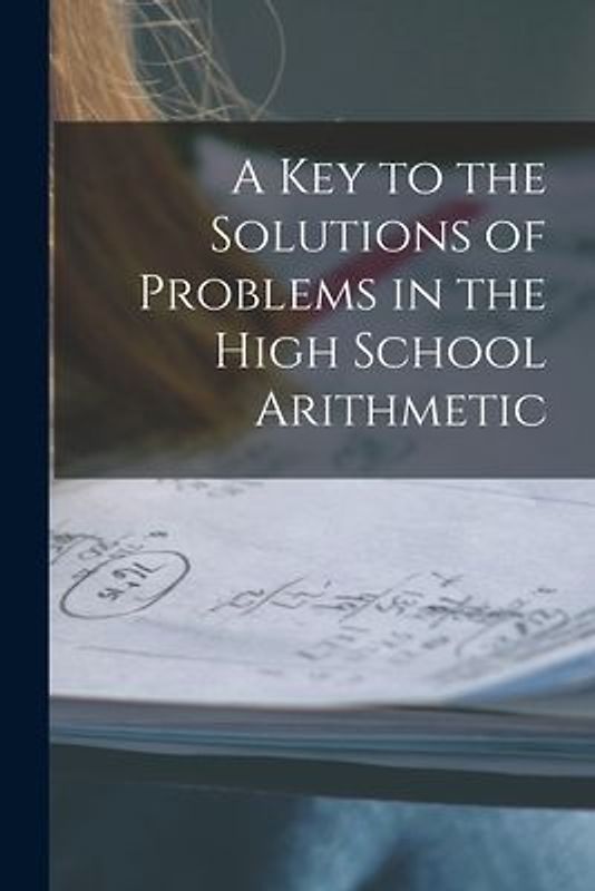 A Key to the Solutions of Problems in the High School Arithmetic [microform]