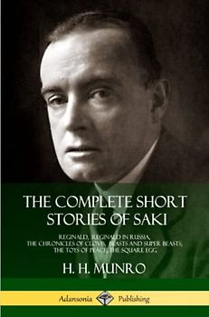 The Complete Short Stories of Saki: Reginald, Reginald in Russia, The Chronicles of Clovis, Beasts and Super Beasts, The Toys of Peace, The Square Egg